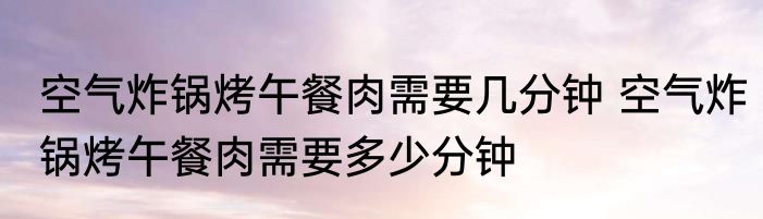 空气炸锅烤午餐肉需要几分钟 空气炸锅烤午餐肉需要多少分钟