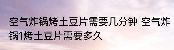 空气炸锅烤土豆片需要几分钟 空气炸锅1烤土豆片需要多久
