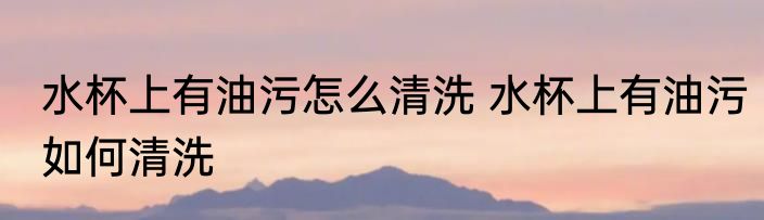 水杯上有油污怎么清洗 水杯上有油污如何清洗
