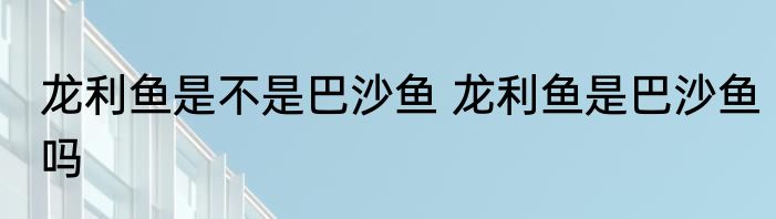 龙利鱼是不是巴沙鱼 龙利鱼是巴沙鱼吗