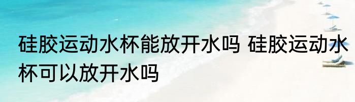 硅胶运动水杯能放开水吗 硅胶运动水杯可以放开水吗