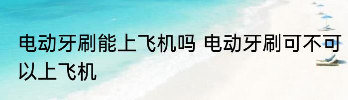 电动牙刷能上飞机吗 电动牙刷可不可以上飞机
