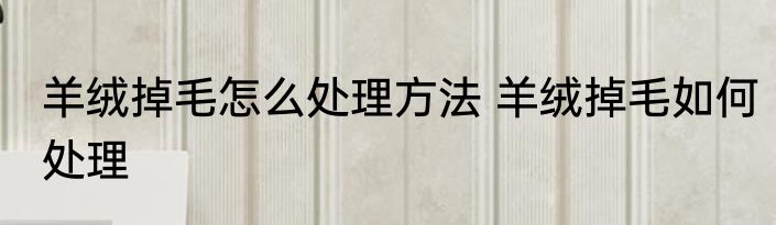 羊绒掉毛怎么处理方法 羊绒掉毛如何处理