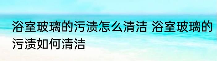 浴室玻璃的污渍怎么清洁 浴室玻璃的污渍如何清洁