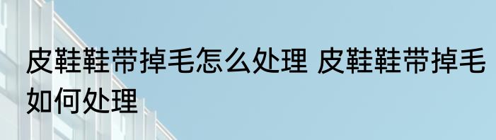 皮鞋鞋带掉毛怎么处理 皮鞋鞋带掉毛如何处理
