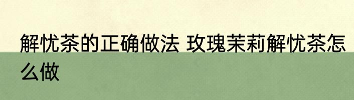 解忧茶的正确做法 玫瑰茉莉解忧茶怎么做