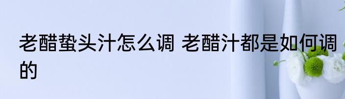 老醋蛰头汁怎么调 老醋汁都是如何调的