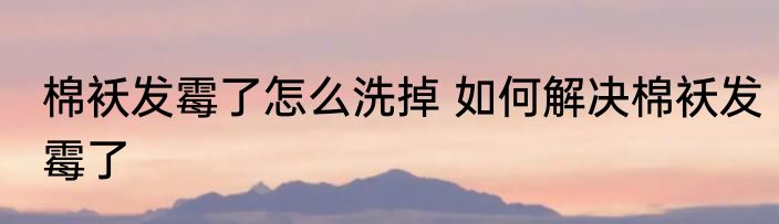 棉袄发霉了怎么洗掉 如何解决棉袄发霉了