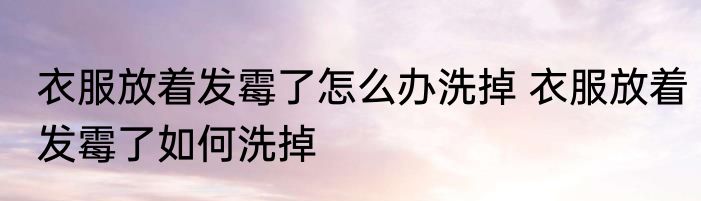 衣服放着发霉了怎么办洗掉 衣服放着发霉了如何洗掉