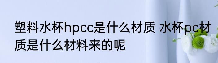 塑料水杯hpcc是什么材质 水杯pc材质是什么材料来的呢