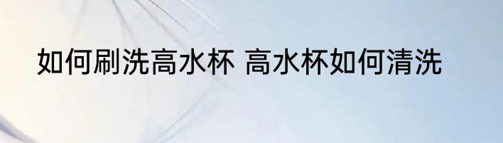 如何刷洗高水杯 高水杯如何清洗