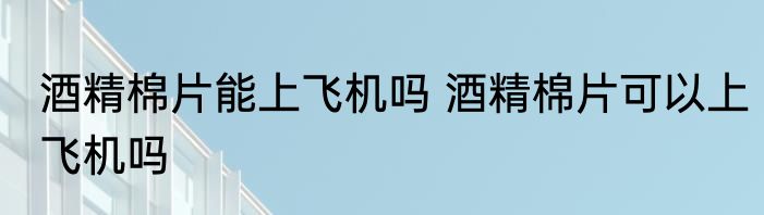 酒精棉片能上飞机吗 酒精棉片可以上飞机吗