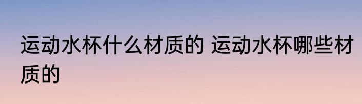 运动水杯什么材质的 运动水杯哪些材质的