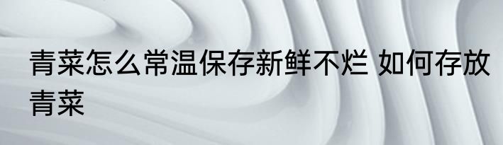 青菜怎么常温保存新鲜不烂 如何存放青菜