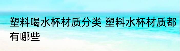 塑料喝水杯材质分类 塑料水杯材质都有哪些