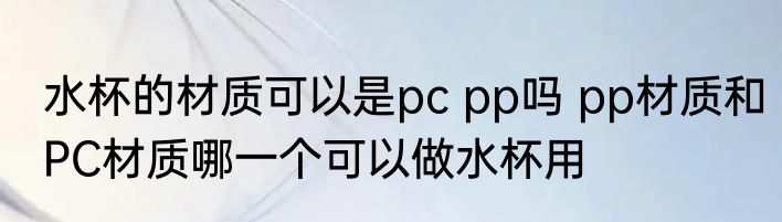 水杯的材质可以是pc pp吗 pp材质和PC材质哪一个可以做水杯用