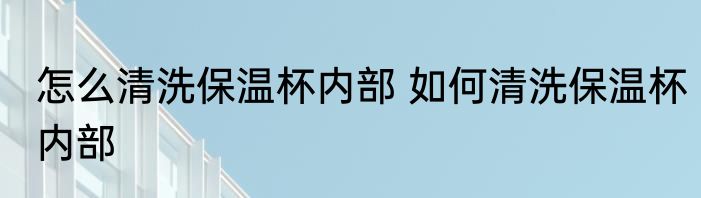 怎么清洗保温杯内部 如何清洗保温杯内部