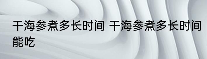 干海参煮多长时间 干海参煮多长时间能吃