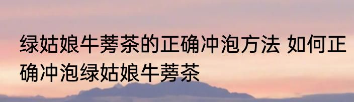 绿姑娘牛蒡茶的正确冲泡方法 如何正确冲泡绿姑娘牛蒡茶