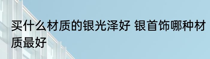 买什么材质的银光泽好 银首饰哪种材质最好