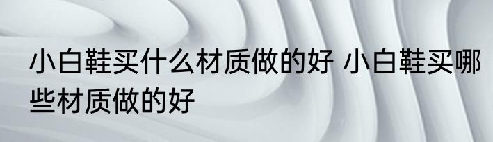 小白鞋买什么材质做的好 小白鞋买哪些材质做的好