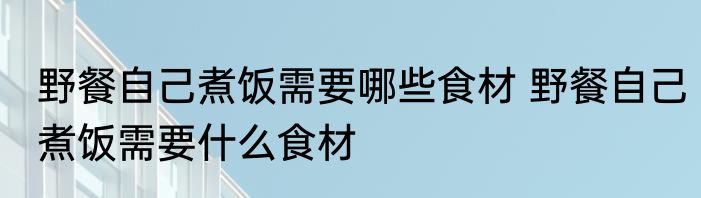 野餐自己煮饭需要哪些食材 野餐自己煮饭需要什么食材