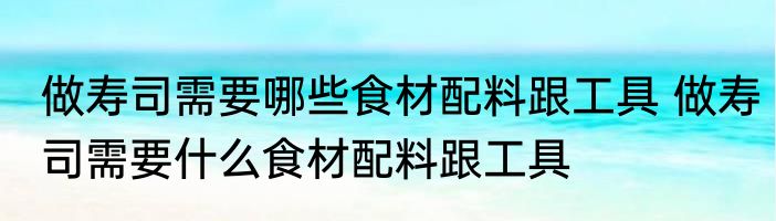 做寿司需要哪些食材配料跟工具 做寿司需要什么食材配料跟工具