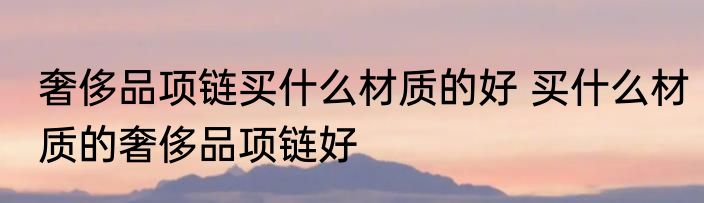 奢侈品项链买什么材质的好 买什么材质的奢侈品项链好