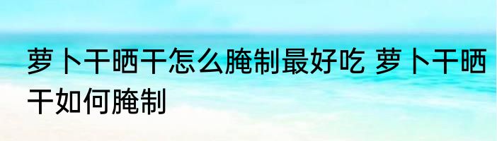 萝卜干晒干怎么腌制最好吃 萝卜干晒干如何腌制