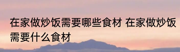 在家做炒饭需要哪些食材 在家做炒饭需要什么食材