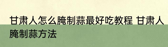 甘肃人怎么腌制蒜最好吃教程 甘肃人腌制蒜方法