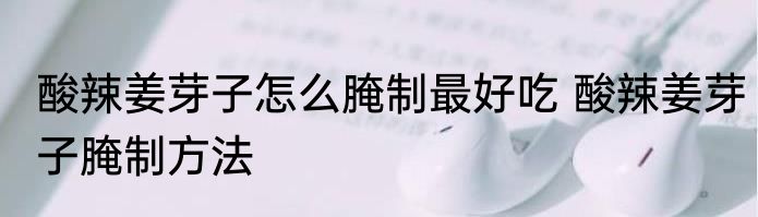 酸辣姜芽子怎么腌制最好吃 酸辣姜芽子腌制方法