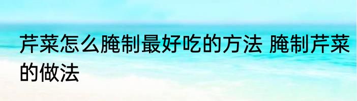 芹菜怎么腌制最好吃的方法 腌制芹菜的做法