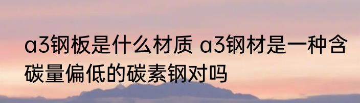 a3钢板是什么材质 a3钢材是一种含碳量偏低的碳素钢对吗