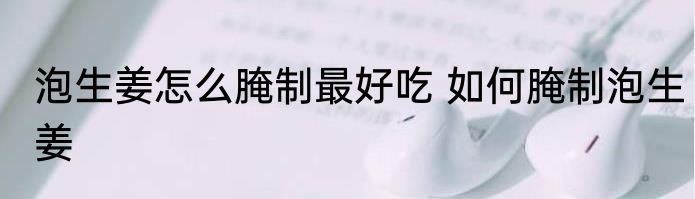 泡生姜怎么腌制最好吃 如何腌制泡生姜