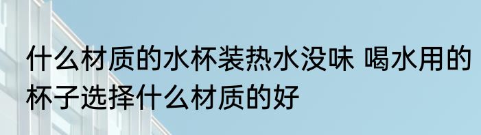 什么材质的水杯装热水没味 喝水用的杯子选择什么材质的好