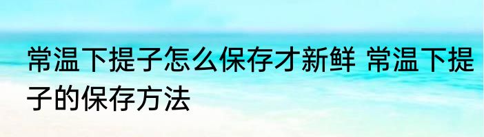 常温下提子怎么保存才新鲜 常温下提子的保存方法