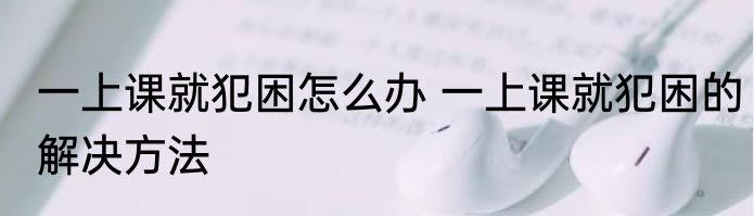 一上课就犯困怎么办 一上课就犯困的解决方法