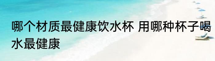哪个材质最健康饮水杯 用哪种杯子喝水最健康