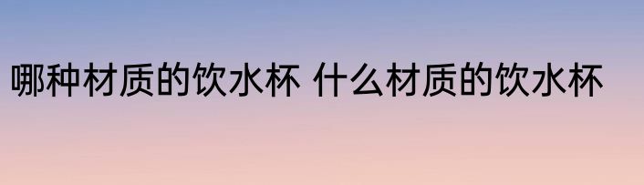 哪种材质的饮水杯 什么材质的饮水杯