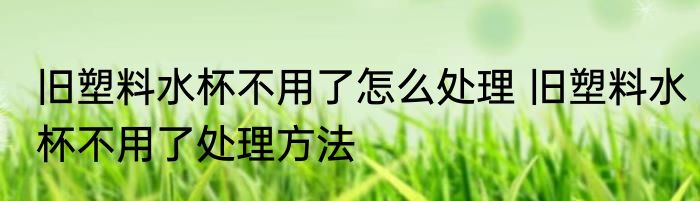 旧塑料水杯不用了怎么处理 旧塑料水杯不用了处理方法