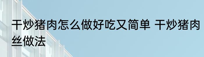 干炒猪肉怎么做好吃又简单 干炒猪肉丝做法
