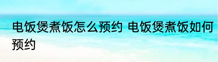 电饭煲煮饭怎么预约 电饭煲煮饭如何预约