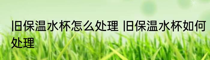 旧保温水杯怎么处理 旧保温水杯如何处理