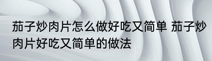 茄子炒肉片怎么做好吃又简单 茄子炒肉片好吃又简单的做法