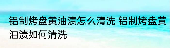 铝制烤盘黄油渍怎么清洗 铝制烤盘黄油渍如何清洗