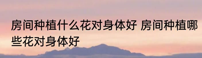 房间种植什么花对身体好 房间种植哪些花对身体好