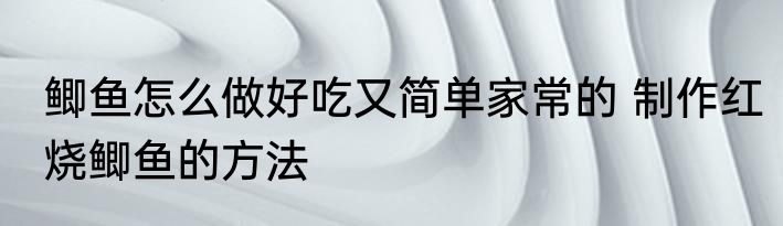 鲫鱼怎么做好吃又简单家常的 制作红烧鲫鱼的方法