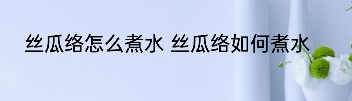 丝瓜络怎么煮水 丝瓜络如何煮水