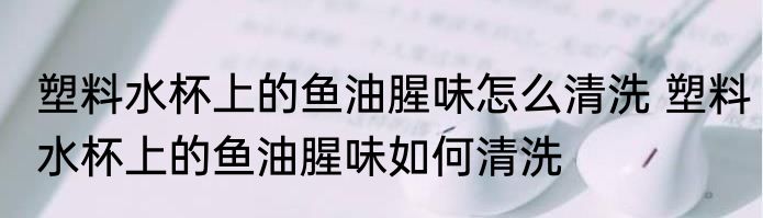 塑料水杯上的鱼油腥味怎么清洗 塑料水杯上的鱼油腥味如何清洗